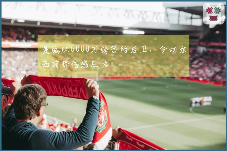 曼城以6000万镑签约后卫，令切尔西前锋倍感压力