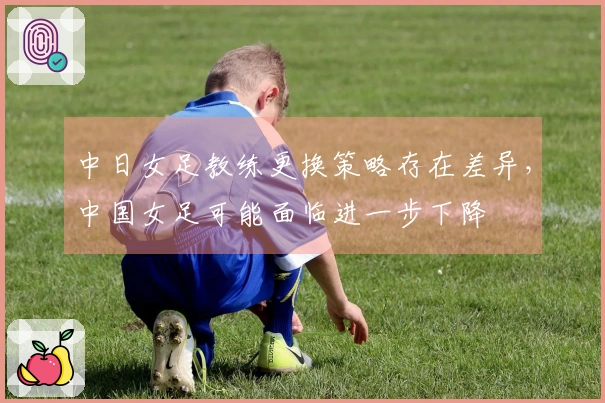 中日女足教练更换策略存在差异，中国女足可能面临进一步下降