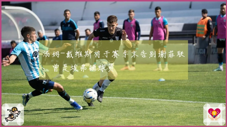 汤姆-戴维斯将于赛季末告别谢菲联，曾是埃弗顿球员