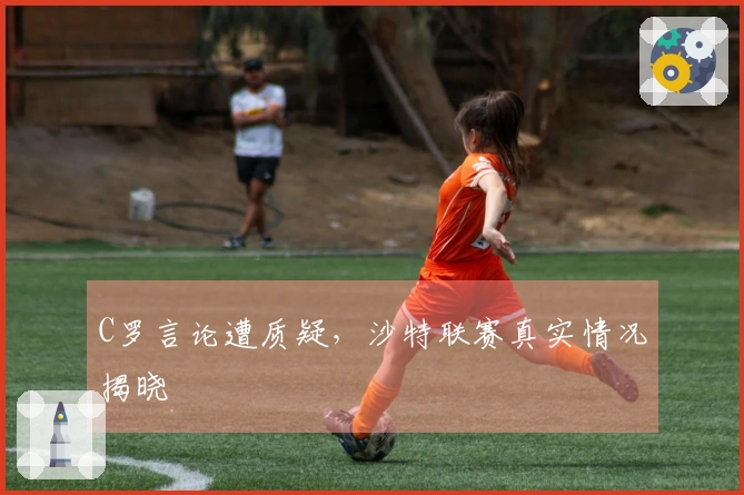 C罗言论遭质疑，沙特联赛真实情况揭晓