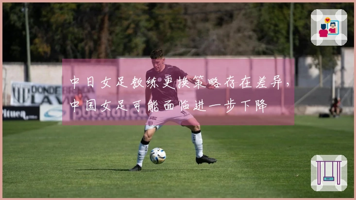 中日女足教练更换策略存在差异，中国女足可能面临进一步下降