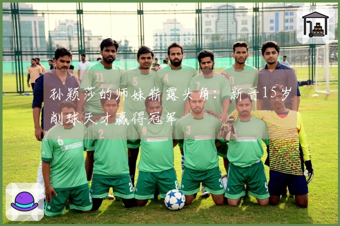 孙颖莎的师妹崭露头角：新晋15岁削球天才赢得冠军