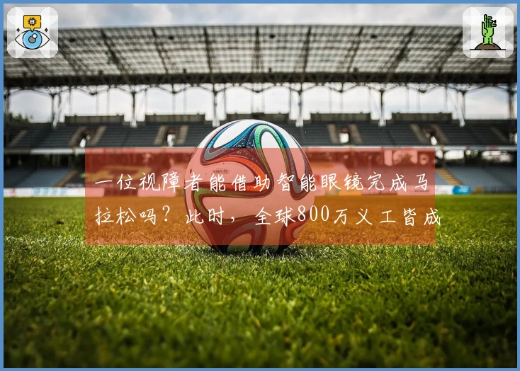 一位视障者能借助智能眼镜完成马拉松吗？此时，全球800万义工皆成他的双眼！