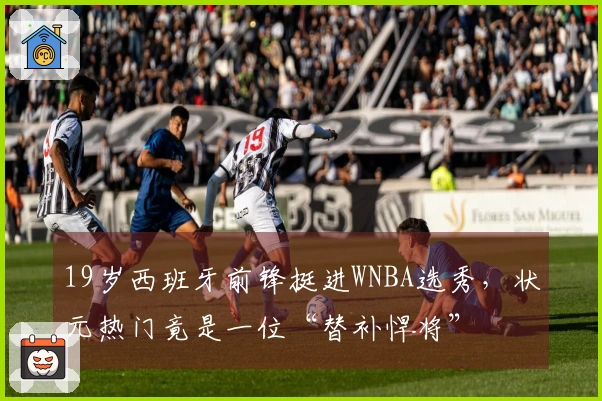 19岁西班牙前锋挺进WNBA选秀，状元热门竟是一位“替补悍将”